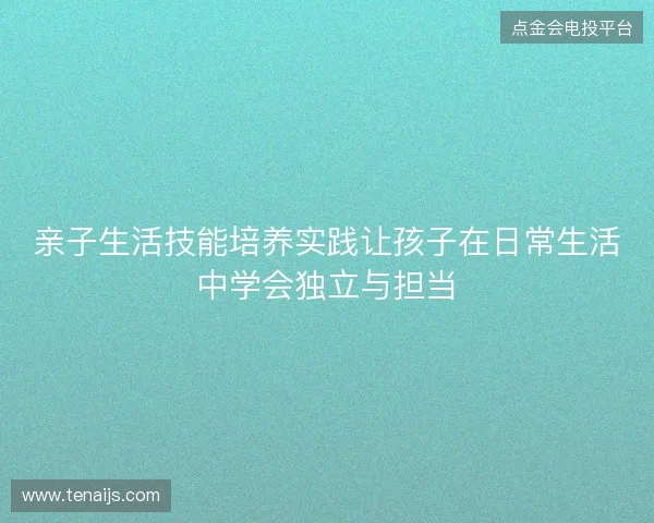 亲子生活技能培养实践让孩子在日常生活中学会独立与担当